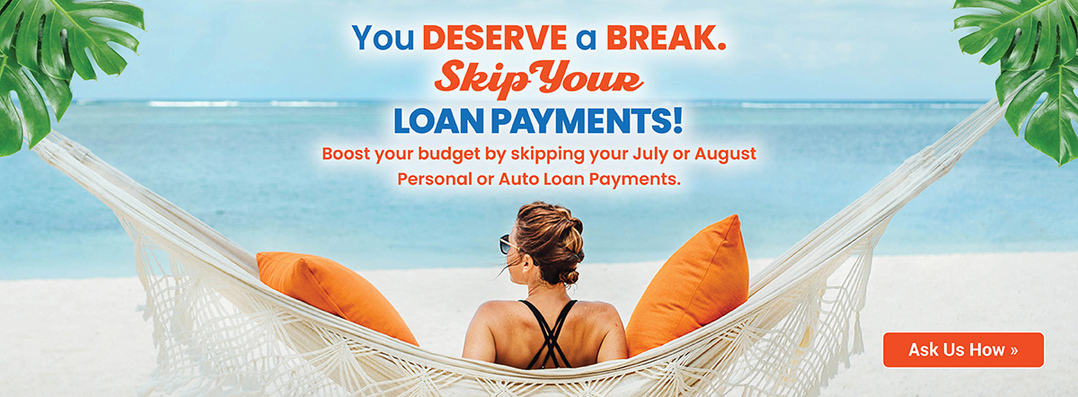 You deserve a break. skip your loan payments! Boost your budget by skipping your July or August Personal or Auto loan payments. learn more.